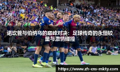 诺坎普与伯纳乌的巅峰对决：足球传奇的永恒较量与激情碰撞